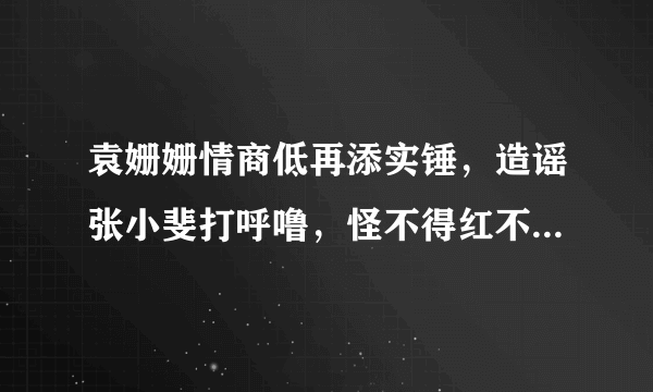 袁姗姗情商低再添实锤，造谣张小斐打呼噜，怪不得红不了，你怎么看？