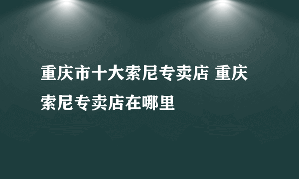 重庆市十大索尼专卖店 重庆索尼专卖店在哪里