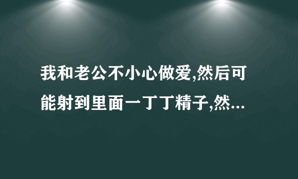 我和老公不小心做爱,然后可能射到里面一丁丁精子,然后拿出来在外面射的