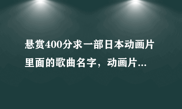 悬赏400分求一部日本动画片里面的歌曲名字，动画片是的主题就是唱歌。