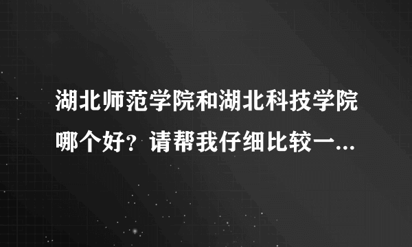 湖北师范学院和湖北科技学院哪个好？请帮我仔细比较一下。谢谢。拒绝复制粘贴