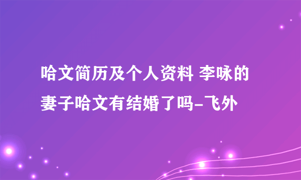 哈文简历及个人资料 李咏的妻子哈文有结婚了吗-飞外