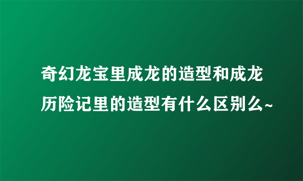 奇幻龙宝里成龙的造型和成龙历险记里的造型有什么区别么~