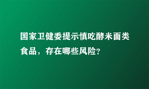 国家卫健委提示慎吃酵米面类食品，存在哪些风险？