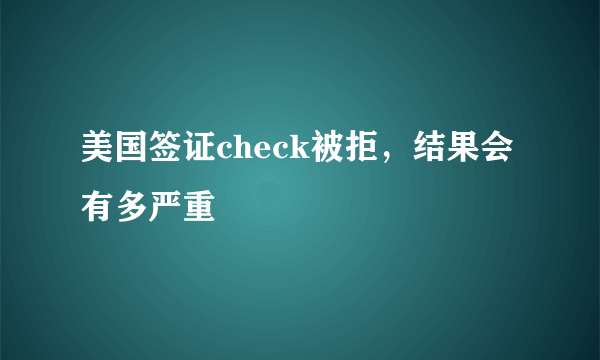 美国签证check被拒，结果会有多严重