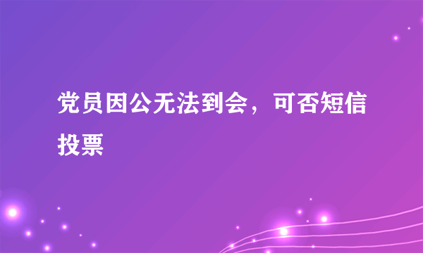 党员因公无法到会，可否短信投票