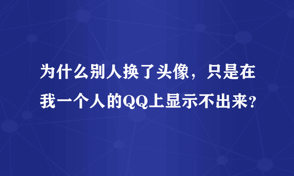 为什么别人换了头像，只是在我一个人的QQ上显示不出来？