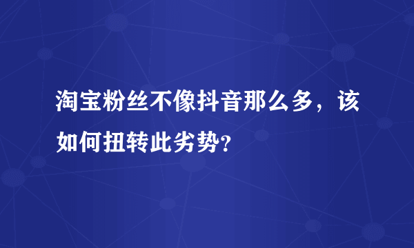 淘宝粉丝不像抖音那么多，该如何扭转此劣势？