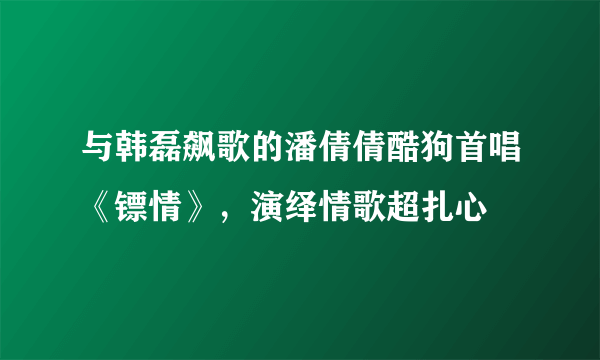 与韩磊飙歌的潘倩倩酷狗首唱《镖情》，演绎情歌超扎心