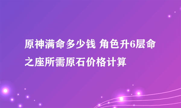 原神满命多少钱 角色升6层命之座所需原石价格计算