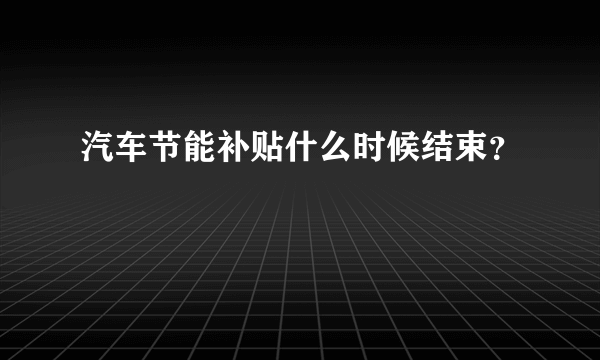 汽车节能补贴什么时候结束？