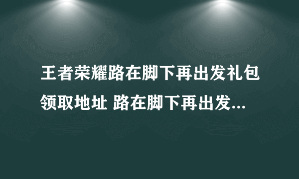 王者荣耀路在脚下再出发礼包领取地址 路在脚下再出发礼包大全2021