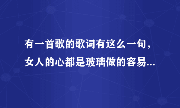 有一首歌的歌词有这么一句，女人的心都是玻璃做的容易破碎……，这首的歌名叫什么?谢谢？