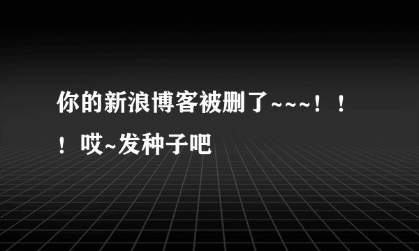 你的新浪博客被删了~~~！！！哎~发种子吧