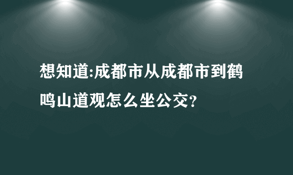 想知道:成都市从成都市到鹤鸣山道观怎么坐公交？