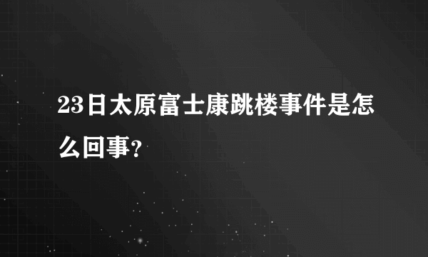 23日太原富士康跳楼事件是怎么回事？