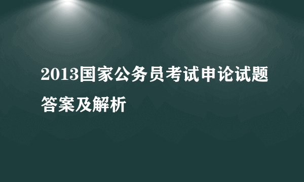 2013国家公务员考试申论试题答案及解析