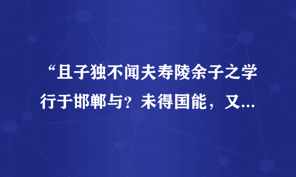 “且子独不闻夫寿陵余子之学行于邯郸与？未得国能，又失其故行矣，知匍匐而归耳”故事大意，成语，含义？