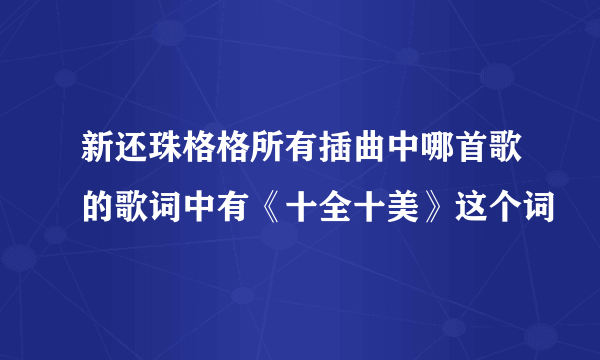 新还珠格格所有插曲中哪首歌的歌词中有《十全十美》这个词