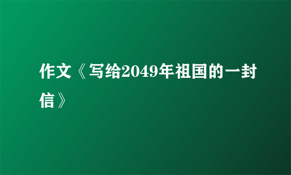 作文《写给2049年祖国的一封信》