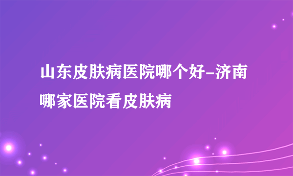 山东皮肤病医院哪个好-济南哪家医院看皮肤病