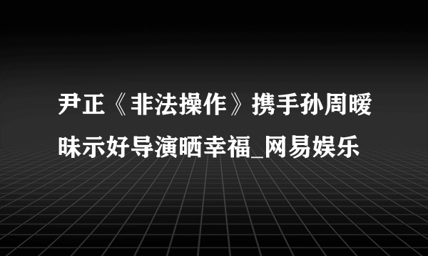 尹正《非法操作》携手孙周暧昧示好导演晒幸福_网易娱乐