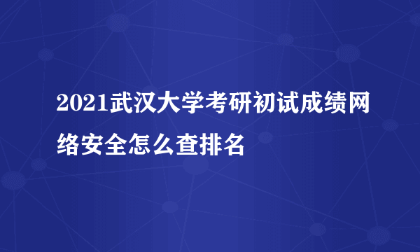 2021武汉大学考研初试成绩网络安全怎么查排名