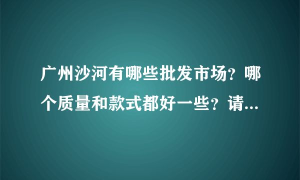 广州沙河有哪些批发市场？哪个质量和款式都好一些？请教有经验人士，请说的详细一些，谢谢了！