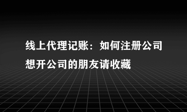 线上代理记账：如何注册公司想开公司的朋友请收藏