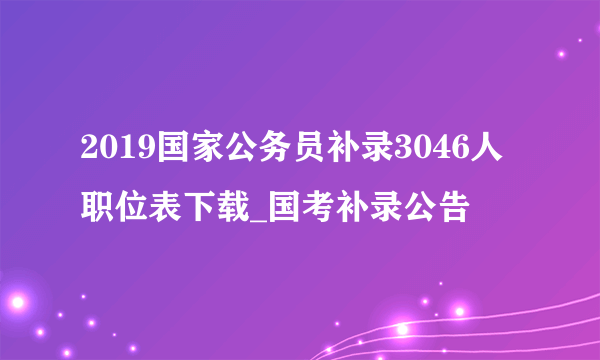 2019国家公务员补录3046人职位表下载_国考补录公告