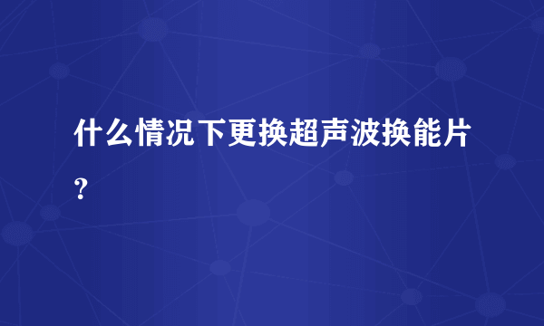 什么情况下更换超声波换能片？