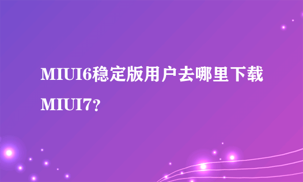 MIUI6稳定版用户去哪里下载MIUI7？