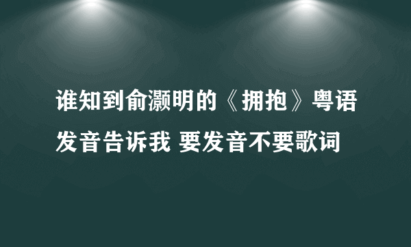 谁知到俞灏明的《拥抱》粤语发音告诉我 要发音不要歌词