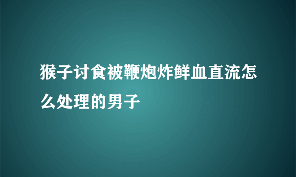 猴子讨食被鞭炮炸鲜血直流怎么处理的男子