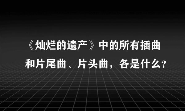 《灿烂的遗产》中的所有插曲和片尾曲、片头曲，各是什么？