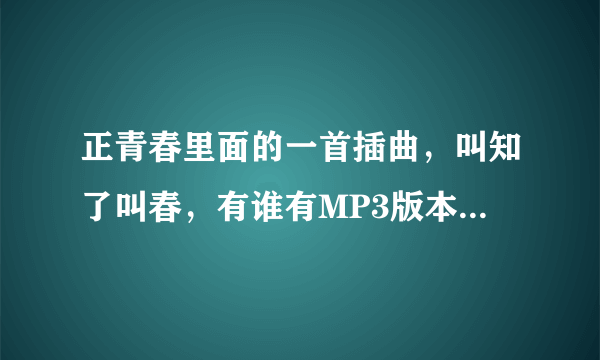 正青春里面的一首插曲，叫知了叫春，有谁有MP3版本啊，发个给我,谢谢940834328