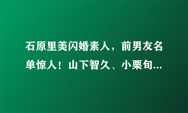 石原里美闪婚素人，前男友名单惊人！山下智久、小栗旬男神通杀