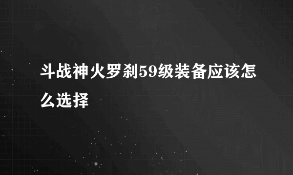 斗战神火罗刹59级装备应该怎么选择