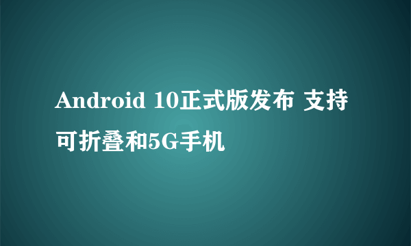 Android 10正式版发布 支持可折叠和5G手机