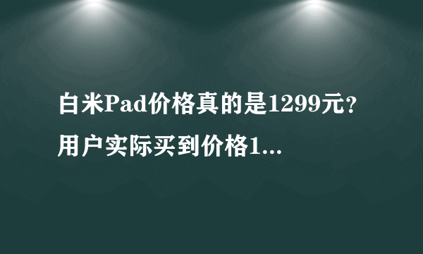 白米Pad价格真的是1299元？用户实际买到价格1799元坑啊