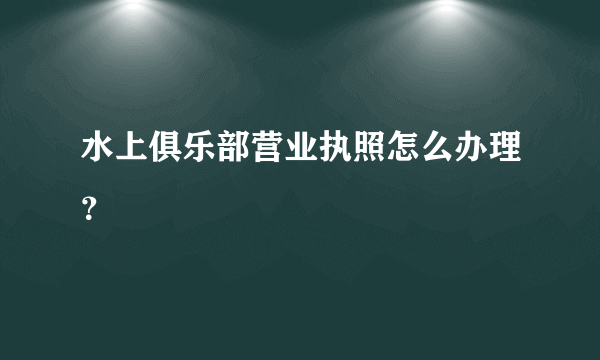 水上俱乐部营业执照怎么办理？