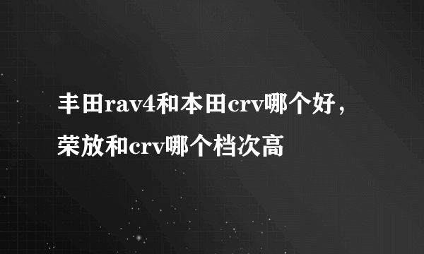 丰田rav4和本田crv哪个好，荣放和crv哪个档次高