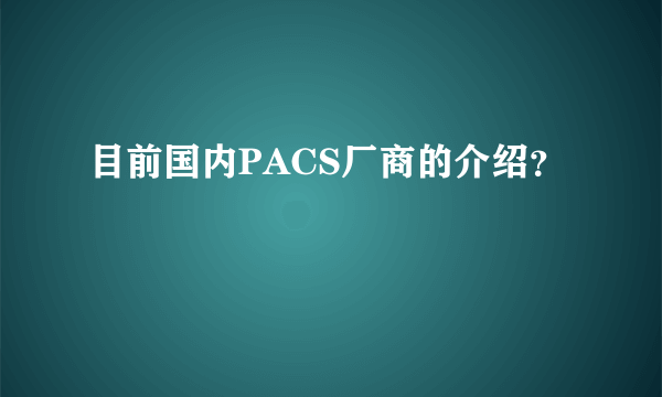 目前国内PACS厂商的介绍？