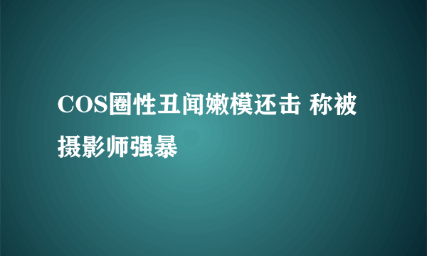 COS圈性丑闻嫩模还击 称被摄影师强暴