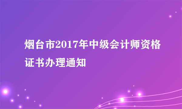 烟台市2017年中级会计师资格证书办理通知