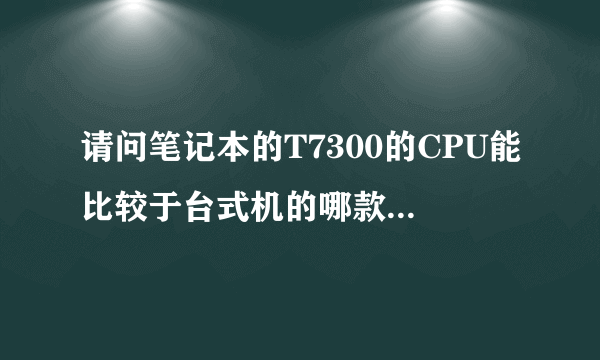 请问笔记本的T7300的CPU能比较于台式机的哪款CPU?