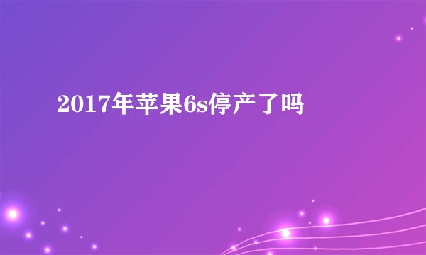 2017年苹果6s停产了吗