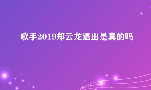 歌手2019郑云龙退出是真的吗