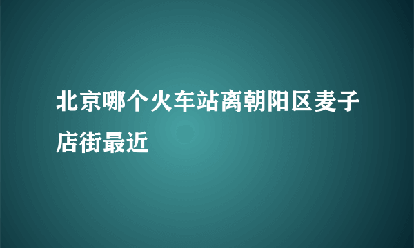 北京哪个火车站离朝阳区麦子店街最近