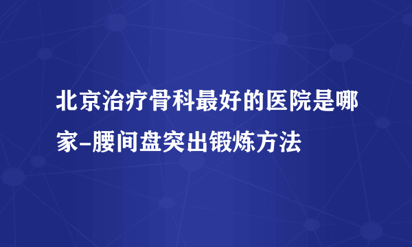 北京治疗骨科最好的医院是哪家-腰间盘突出锻炼方法